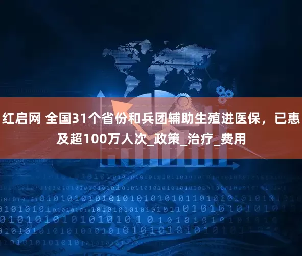 红启网 全国31个省份和兵团辅助生殖进医保，已惠及超100万人次_政策_治疗_费用