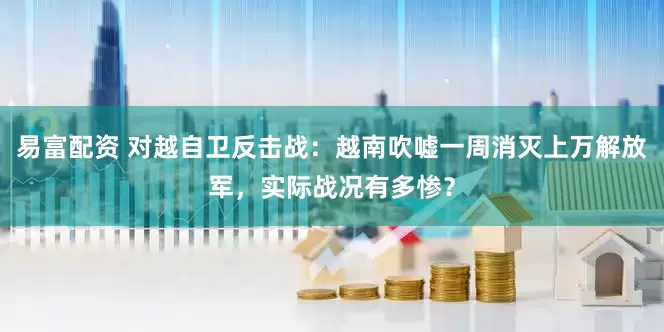 易富配资 对越自卫反击战：越南吹嘘一周消灭上万解放军，实际战况有多惨？