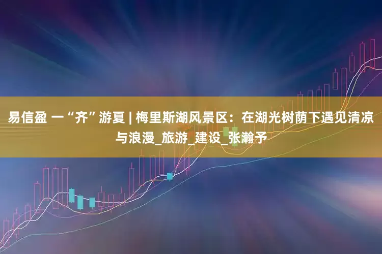 易信盈 一“齐”游夏 | 梅里斯湖风景区：在湖光树荫下遇见清凉与浪漫_旅游_建设_张瀚予