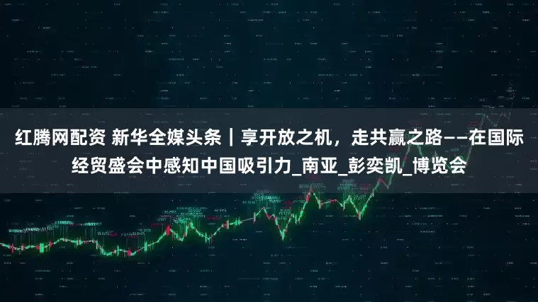 红腾网配资 新华全媒头条｜享开放之机，走共赢之路——在国际经贸盛会中感知中国吸引力_南亚_彭奕凯_博览会