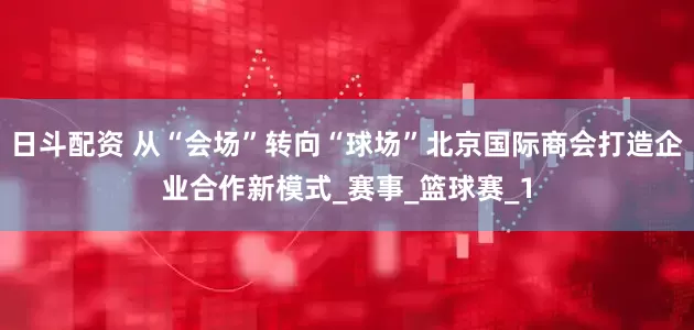 日斗配资 从“会场”转向“球场”北京国际商会打造企业合作新模式_赛事_篮球赛_1