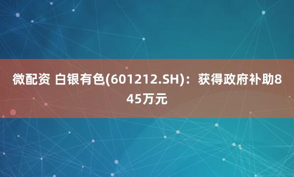 微配资 白银有色(601212.SH)：获得政府补助845万元