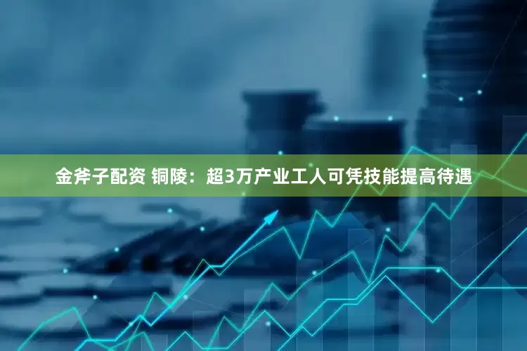 金斧子配资 铜陵：超3万产业工人可凭技能提高待遇