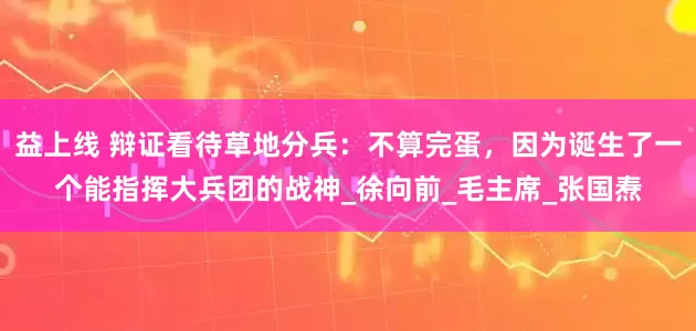 益上线 辩证看待草地分兵：不算完蛋，因为诞生了一个能指挥大兵团的战神_徐向前_毛主席_张国焘