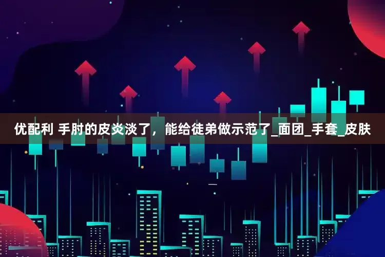 优配利 手肘的皮炎淡了，能给徒弟做示范了_面团_手套_皮肤