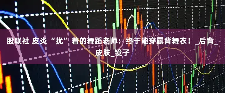 股联社 皮炎 “扰” 着的舞蹈老师：终于能穿露背舞衣！_后背_皮肤_镜子