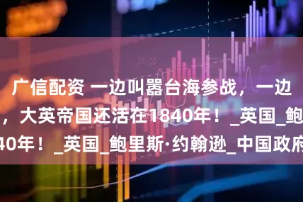 广信配资 一边叫嚣台海参战，一边要求逮捕普京，大英帝国还活在1840年！_英国_鲍里斯·约翰逊_中国政府
