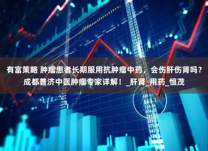 有富策略 肿瘤患者长期服用抗肿瘤中药，会伤肝伤肾吗？成都普济中医肿瘤专家详解！_肝肾_用药_恒茂