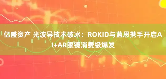 亿盛资产 光波导技术破冰：ROKID与蓝思携手开启AI+AR眼镜消费级爆发