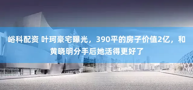 峪科配资 叶珂豪宅曝光，390平的房子价值2亿，和黄晓明分手后她活得更好了