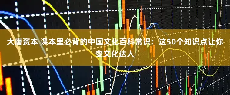 大唐资本 课本里必背的中国文化百科常识：这50个知识点让你变文化达人