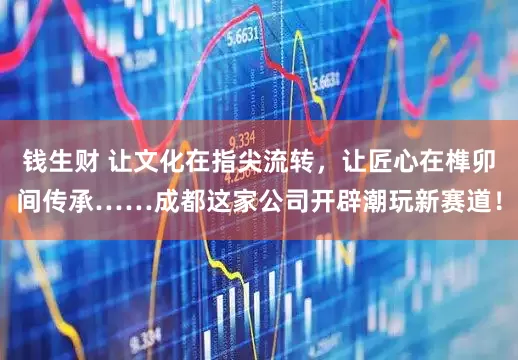 钱生财 让文化在指尖流转，让匠心在榫卯间传承……成都这家公司开辟潮玩新赛道！