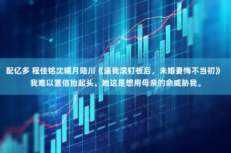 配亿多 程佳铭沈曦月陆川《逼我滚钉板后，未婚妻悔不当初》 我难以置信抬起头。她这是想用母亲的命威胁我。