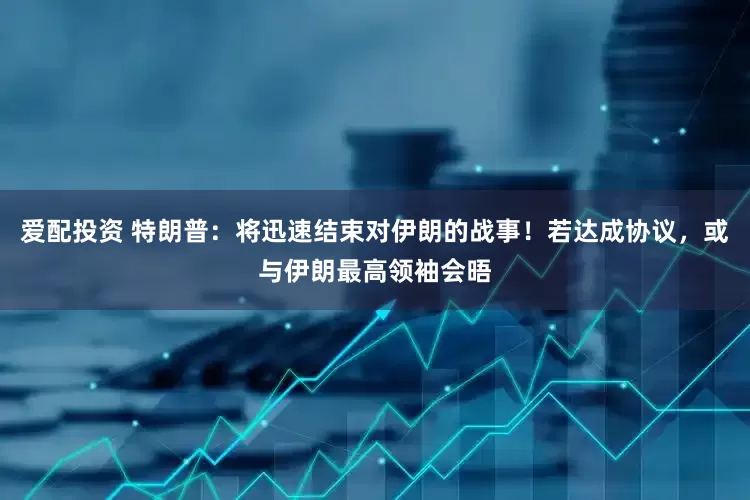 爱配投资 特朗普：将迅速结束对伊朗的战事！若达成协议，或与伊朗最高领袖会晤