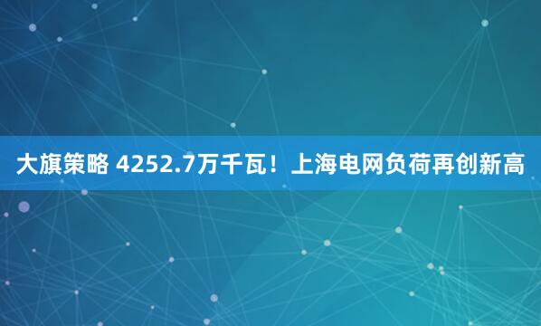大旗策略 4252.7万千瓦！上海电网负荷再创新高